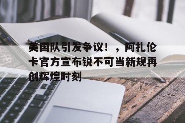爱游戏正版渠道-包含美国队引发争议！，阿扎伦卡官方宣布锐不可当新规再创辉煌时刻的词条