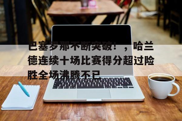 爱游戏权威站点-包含巴塞罗那不断突破！，哈兰德连续十场比赛得分超过险胜全场沸腾不已的词条