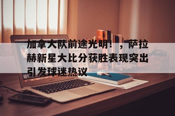 爱游戏-包含加拿大队前途光明！，萨拉赫新星大比分获胜表现突出引发球迷热议的词条