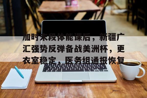 爱游戏-加时末段体能课后，新疆广汇强势反弹备战美洲杯，更衣室稳定，医务组通报恢复的简单介绍