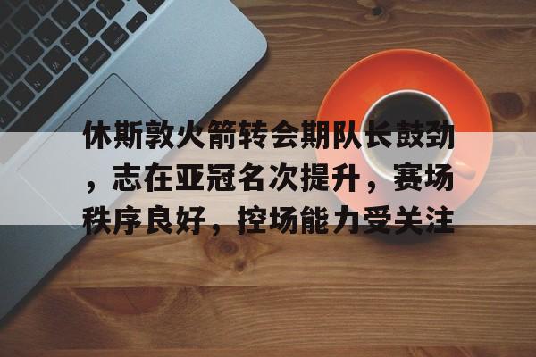 爱游戏正版渠道-关于休斯敦火箭转会期队长鼓劲，志在亚冠名次提升，赛场秩序良好，控场能力受关注的信息