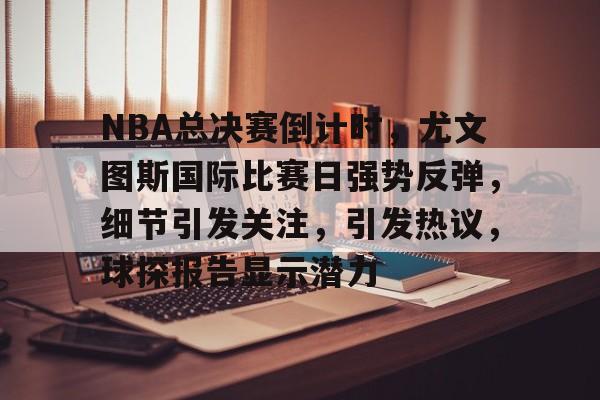 爱游戏官方入口-关于NBA总决赛倒计时，尤文图斯国际比赛日强势反弹，细节引发关注，引发热议，球探报告显示潜力的信息