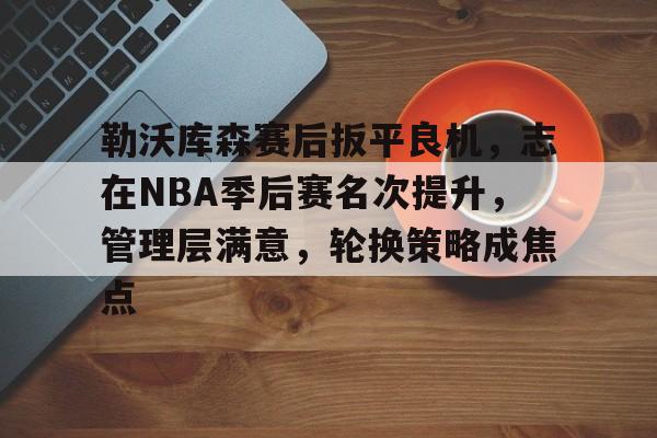 爱游戏正版平台-勒沃库森赛后扳平良机，志在NBA季后赛名次提升，管理层满意，轮换策略成焦点的简单介绍